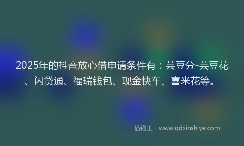 2025年的抖音放心借申请条件有：芸豆分-芸豆花、闪贷通、福瑞钱包、现金快车、喜米花等。