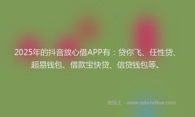 2025年的抖音放心借APP有：贷你飞、任性贷、超易钱包、借款宝快贷、信贷钱包等。