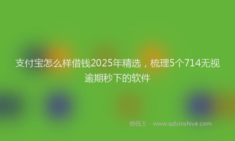 支付宝怎么样借钱2025年精选，梳理5个714无视逾期秒下的软件