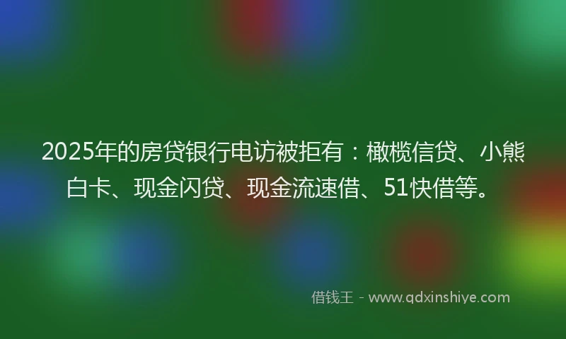 2025年的房贷银行电访被拒有：橄榄信贷、小熊白卡、现金闪贷、现金流速借、51快借等。