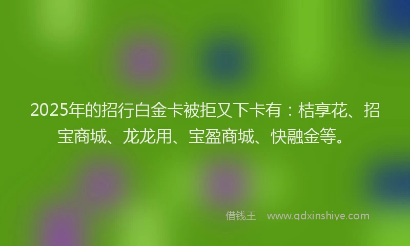 2025年的招行白金卡被拒又下卡有：桔享花、招宝商城、龙龙用、宝盈商城、快融金等。