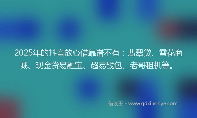 2025年的抖音放心借靠谱不有：翡翠贷、雪花商城、现金贷易融宝、超易钱包、老哥租机等。