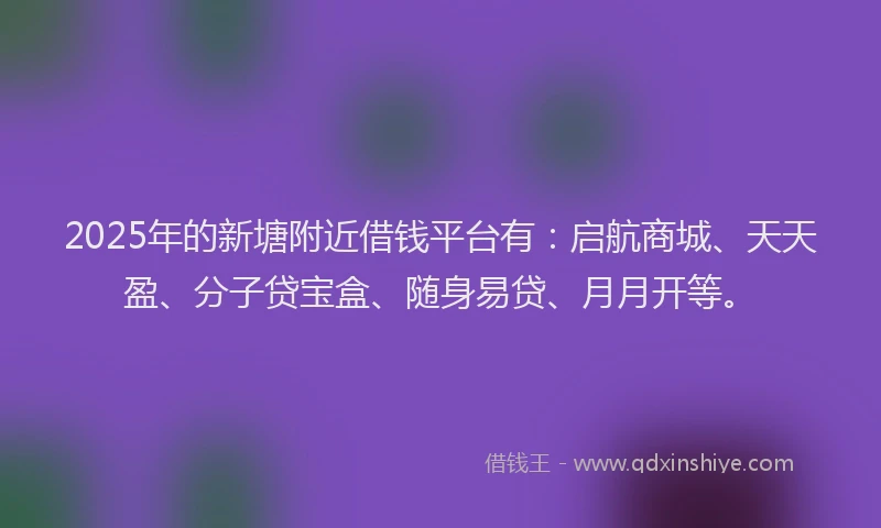 2025年的新塘附近借钱平台有：启航商城、天天盈、分子贷宝盒、随身易贷、月月开等。