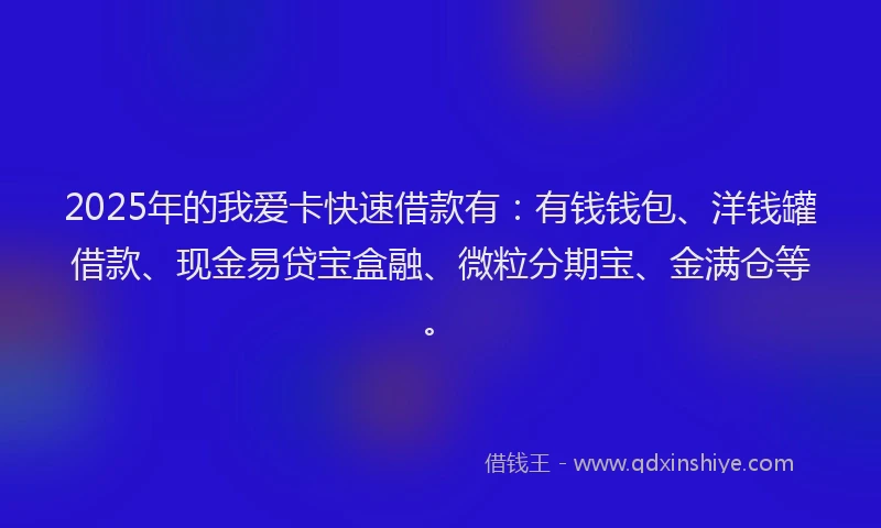 2025年的我爱卡快速借款有：有钱钱包、洋钱罐借款、现金易贷宝盒融、微粒分期宝、金满仓等。