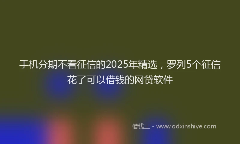 手机分期不看征信的2025年精选，罗列5个征信花了可以借钱的网贷软件