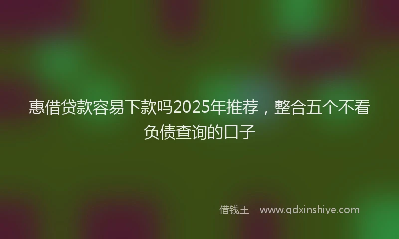 惠借贷款容易下款吗2025年推荐，整合五个不看负债查询的口子