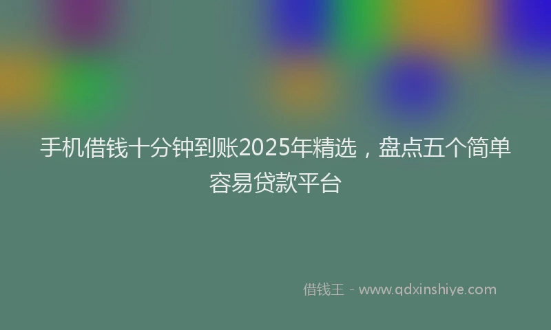 手机借钱十分钟到账2025年精选，盘点五个简单容易贷款平台