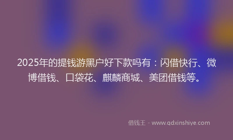 2025年的提钱游黑户好下款吗有：闪借快行、微博借钱、口袋花、麒麟商城、美团借钱等。