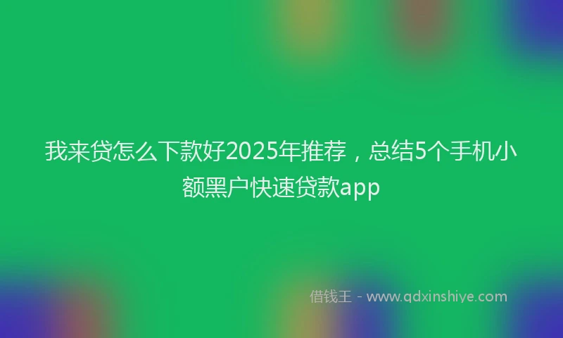 我来贷怎么下款好2025年推荐，总结5个手机小额黑户快速贷款app
