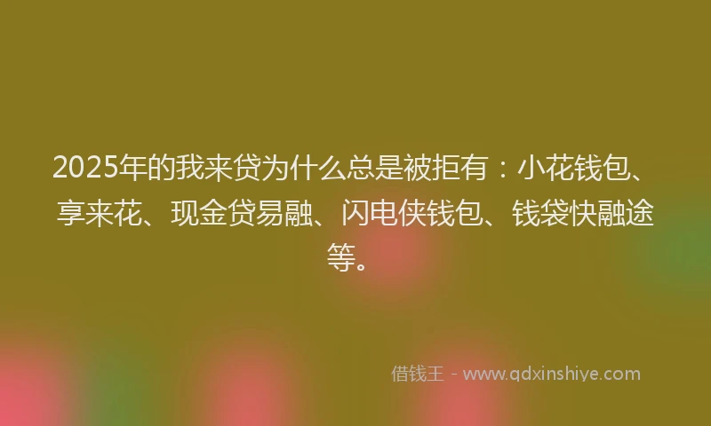 2025年的我来贷为什么总是被拒有：小花钱包、享来花、现金贷易融、闪电侠钱包、钱袋快融途等。