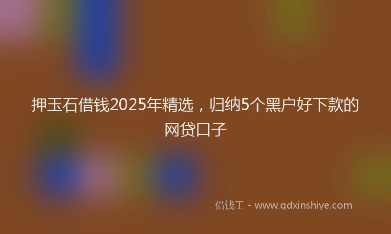 押玉石借钱2025年精选，归纳5个黑户好下款的网贷口子