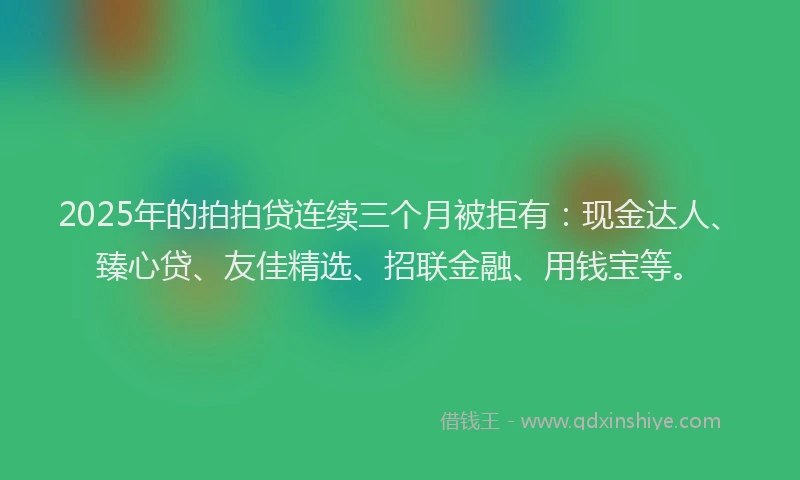 2025年的拍拍贷连续三个月被拒有：现金达人、臻心贷、友佳精选、招联金融、用钱宝等。
