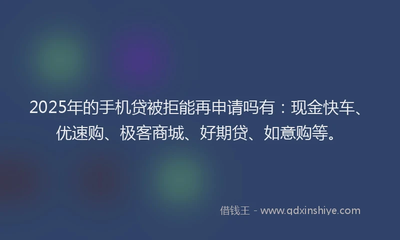 2025年的手机贷被拒能再申请吗有：现金快车、优速购、极客商城、好期贷、如意购等。