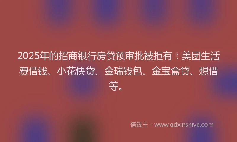 2025年的招商银行房贷预审批被拒有：美团生活费借钱、小花快贷、金瑞钱包、金宝盒贷、想借等。