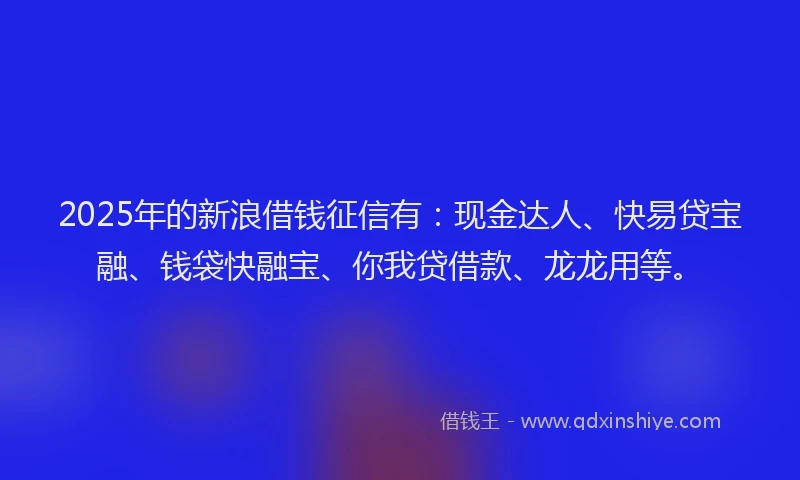 2025年的新浪借钱征信有：现金达人、快易贷宝融、钱袋快融宝、你我贷借款、龙龙用等。