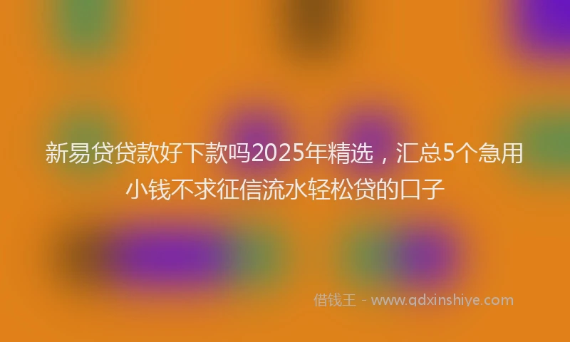 新易贷贷款好下款吗2025年精选，汇总5个急用小钱不求征信流水轻松贷的口子
