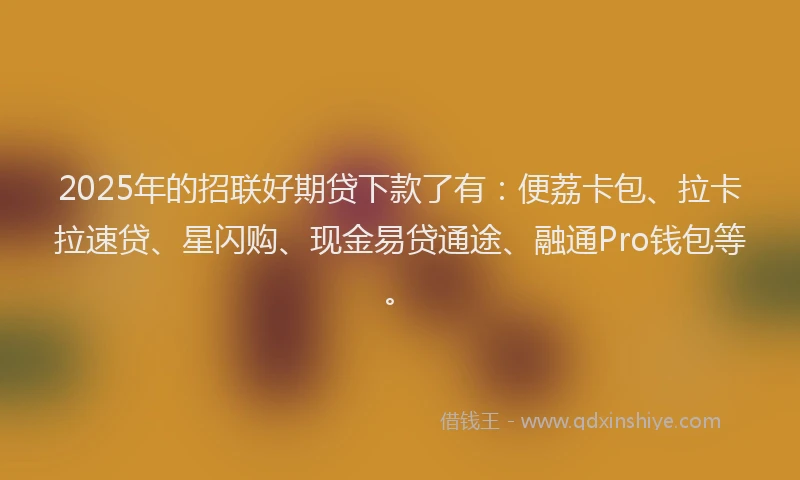 2025年的招联好期贷下款了有：便荔卡包、拉卡拉速贷、星闪购、现金易贷通途、融通Pro钱包等。