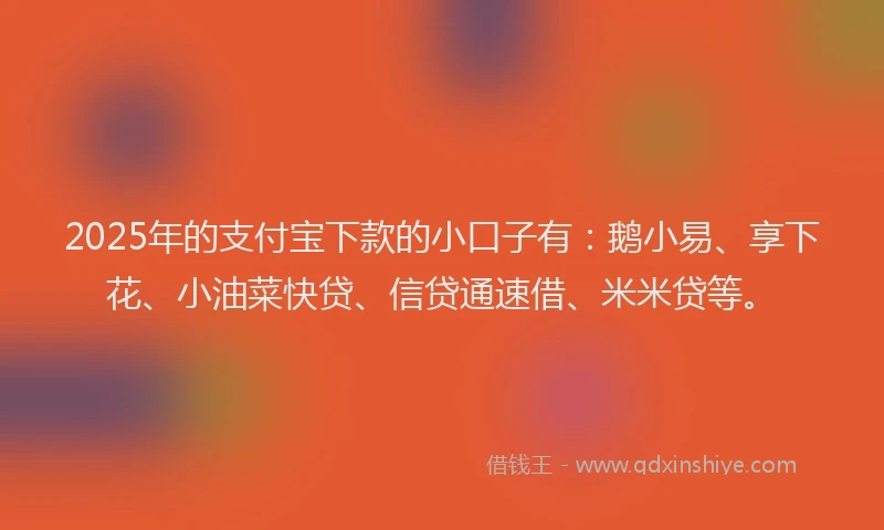 2025年的支付宝下款的小口子有：鹅小易、享下花、小油菜快贷、信贷通速借、米米贷等。