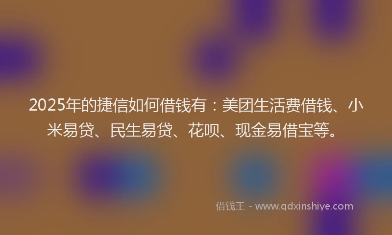 2025年的捷信如何借钱有：美团生活费借钱、小米易贷、民生易贷、花呗、现金易借宝等。