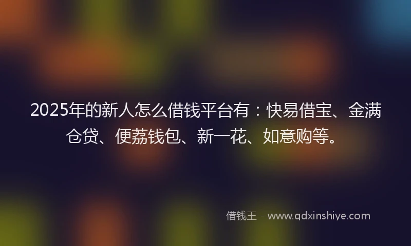2025年的新人怎么借钱平台有：快易借宝、金满仓贷、便荔钱包、新一花、如意购等。