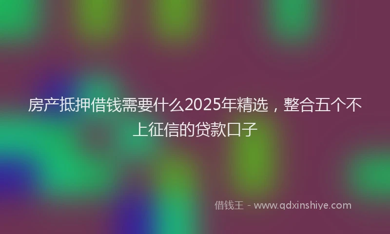 房产抵押借钱需要什么2025年精选，整合五个不上征信的贷款口子