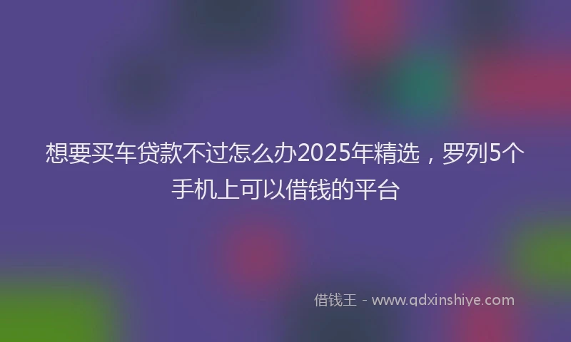 想要买车贷款不过怎么办2025年精选，罗列5个手机上可以借钱的平台
