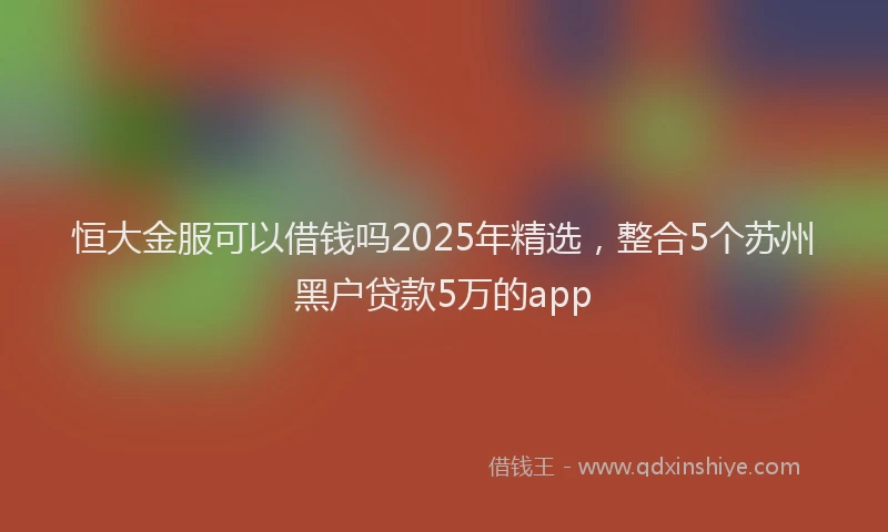 恒大金服可以借钱吗2025年精选，整合5个苏州黑户贷款5万的app