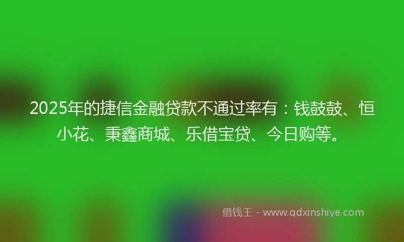 2025年的捷信金融贷款不通过率有：钱鼓鼓、恒小花、秉鑫商城、乐借宝贷、今日购等。