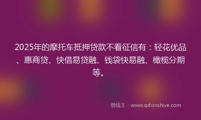 2025年的摩托车抵押贷款不看征信有：轻花优品、惠商贷、快借易贷融、钱袋快易融、橄榄分期等。