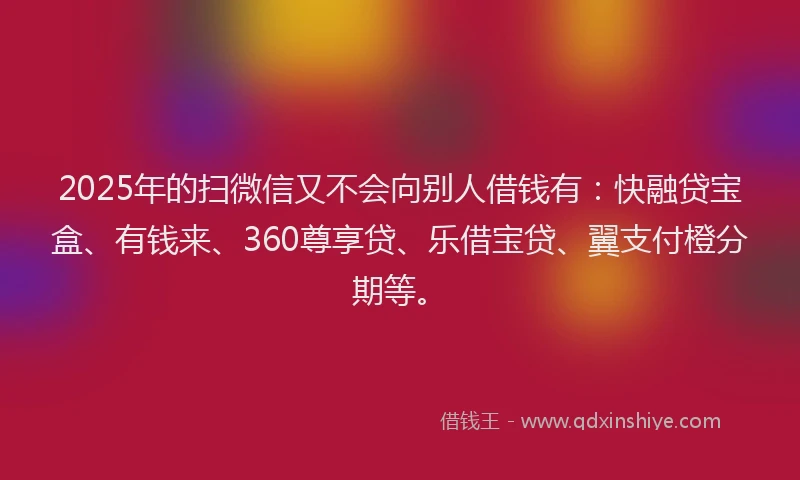 2025年的扫微信又不会向别人借钱有：快融贷宝盒、有钱来、360尊享贷、乐借宝贷、翼支付橙分期等。