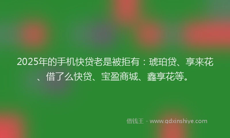 2025年的手机快贷老是被拒有：琥珀贷、享来花、借了么快贷、宝盈商城、鑫享花等。