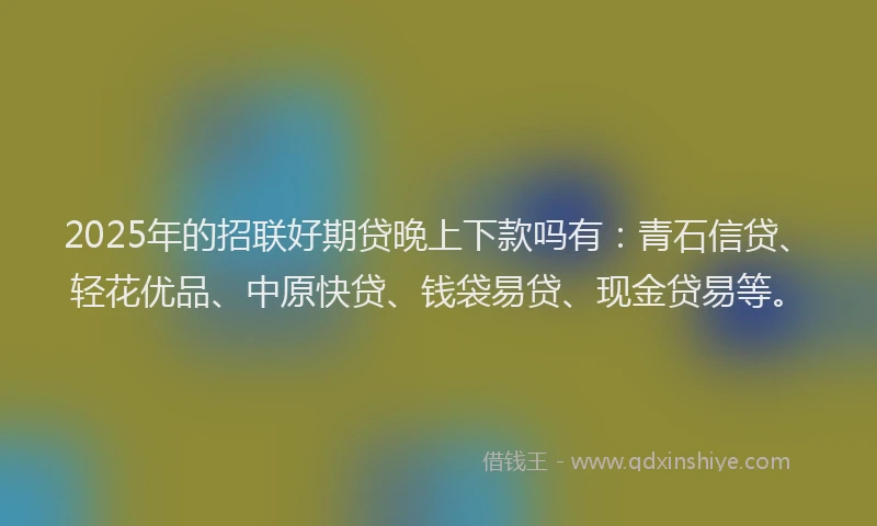 2025年的招联好期贷晚上下款吗有：青石信贷、轻花优品、中原快贷、钱袋易贷、现金贷易等。