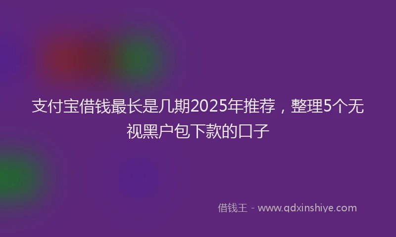 支付宝借钱最长是几期2025年推荐，整理5个无视黑户包下款的口子