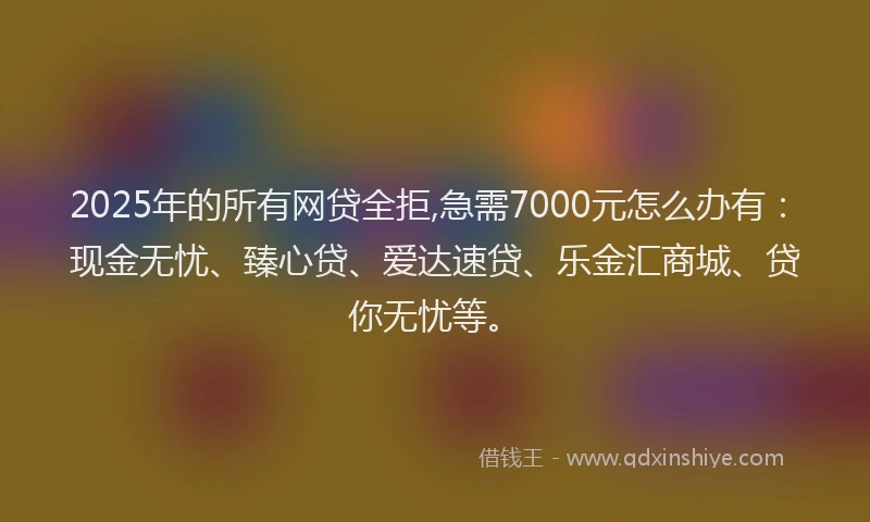 2025年的所有网贷全拒,急需7000元怎么办有：现金无忧、臻心贷、爱达速贷、乐金汇商城、贷你无忧等。