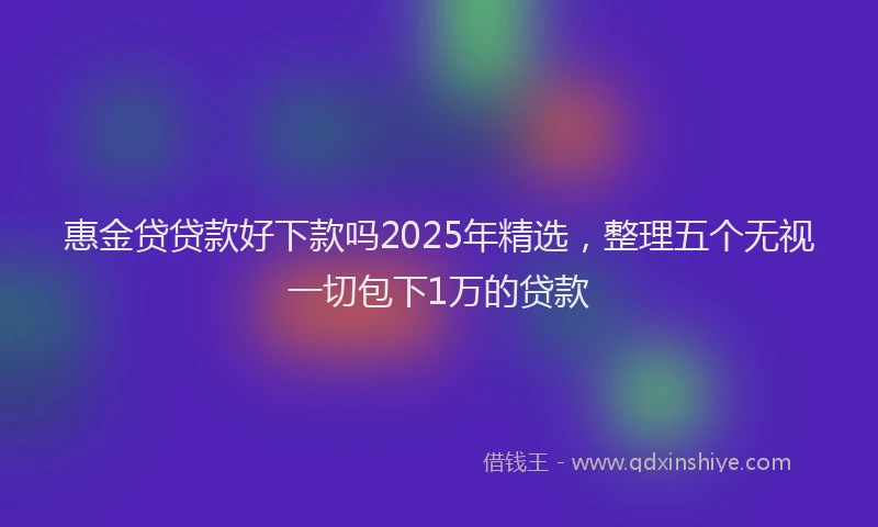 惠金贷贷款好下款吗2025年精选，整理五个无视一切包下1万的贷款