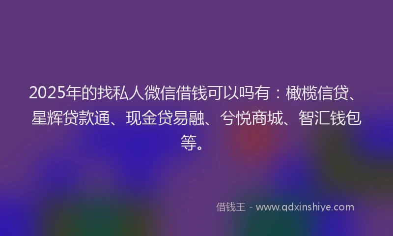 2025年的找私人微信借钱可以吗有：橄榄信贷、星辉贷款通、现金贷易融、兮悦商城、智汇钱包等。