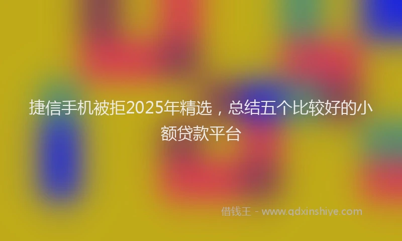 捷信手机被拒2025年精选，总结五个比较好的小额贷款平台
