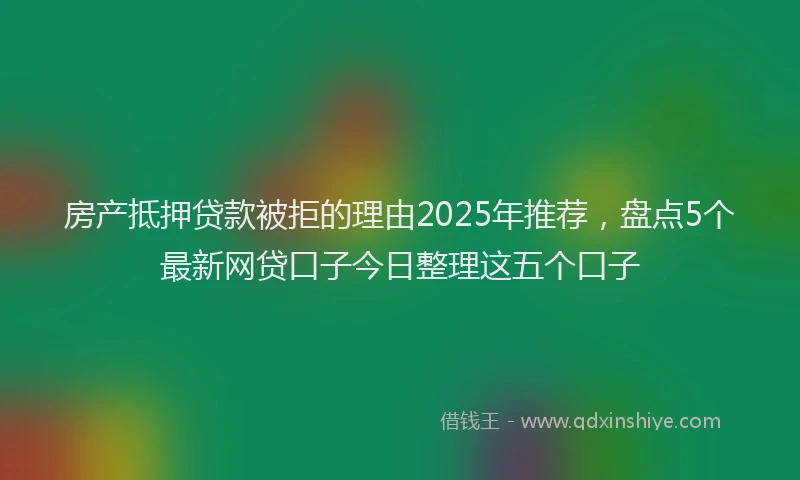 房产抵押贷款被拒的理由2025年推荐，盘点5个最新网贷口子今日整理这五个口子