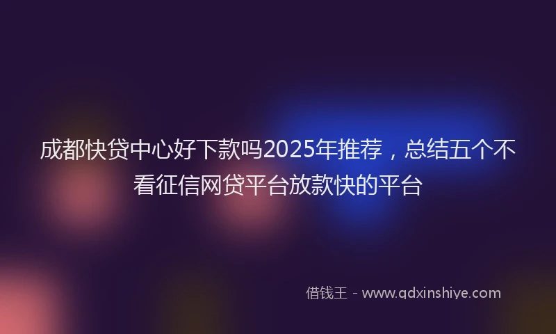 成都快贷中心好下款吗2025年推荐，总结五个不看征信网贷平台放款快的平台