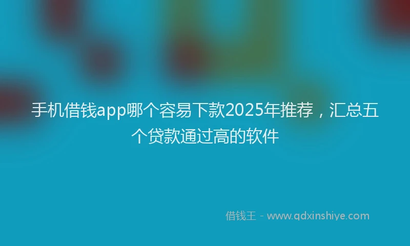 手机借钱app哪个容易下款2025年推荐，汇总五个贷款通过高的软件