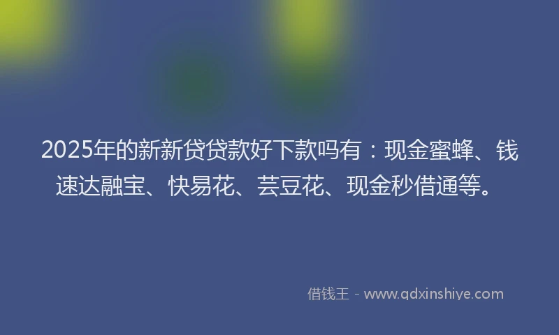 2025年的新新贷贷款好下款吗有：现金蜜蜂、钱速达融宝、快易花、芸豆花、现金秒借通等。