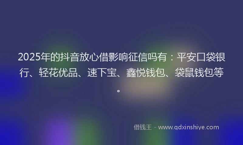 2025年的抖音放心借影响征信吗有：平安口袋银行、轻花优品、速下宝、鑫悦钱包、袋鼠钱包等。