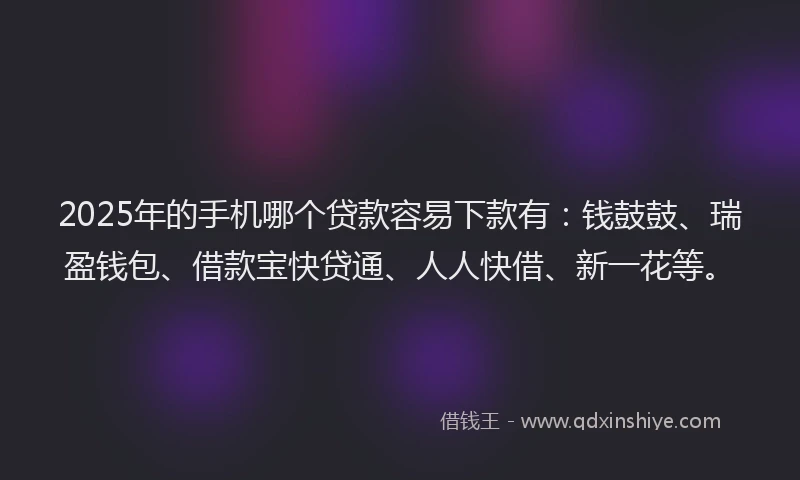 2025年的手机哪个贷款容易下款有：钱鼓鼓、瑞盈钱包、借款宝快贷通、人人快借、新一花等。