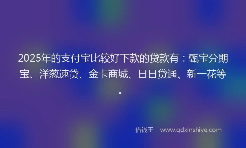 2025年的支付宝比较好下款的贷款有：甄宝分期宝、洋葱速贷、金卡商城、日日贷通、新一花等。