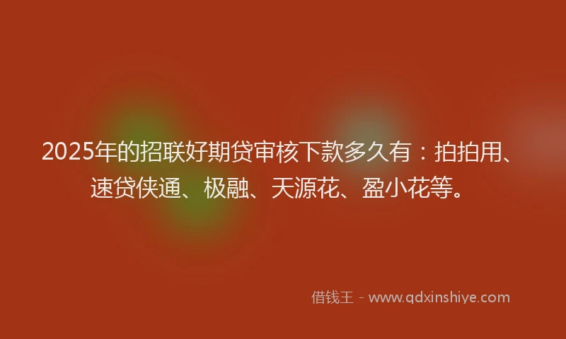 2025年的招联好期贷审核下款多久有：拍拍用、速贷侠通、极融、天源花、盈小花等。