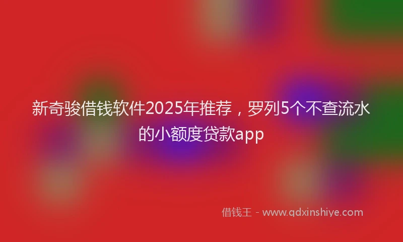 新奇骏借钱软件2025年推荐，罗列5个不查流水的小额度贷款app