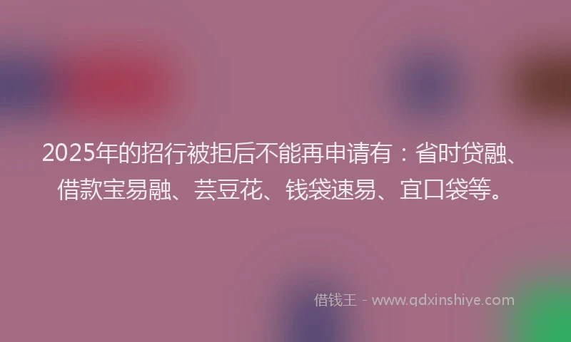 2025年的招行被拒后不能再申请有：省时贷融、借款宝易融、芸豆花、钱袋速易、宜口袋等。