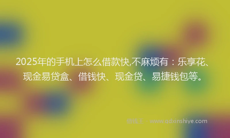 2025年的手机上怎么借款快,不麻烦有：乐享花、现金易贷盒、借钱快、现金贷、易捷钱包等。