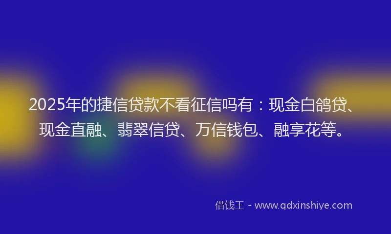 2025年的捷信贷款不看征信吗有：现金白鸽贷、现金直融、翡翠信贷、万信钱包、融享花等。