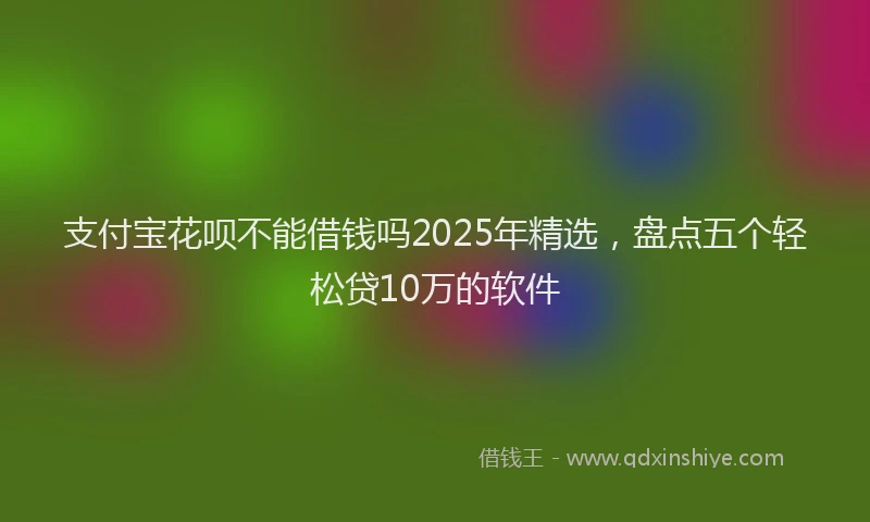 支付宝花呗不能借钱吗2025年精选，盘点五个轻松贷10万的软件
